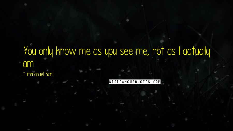 Immanuel Kant Quotes: You only know me as you see me, not as I actually am