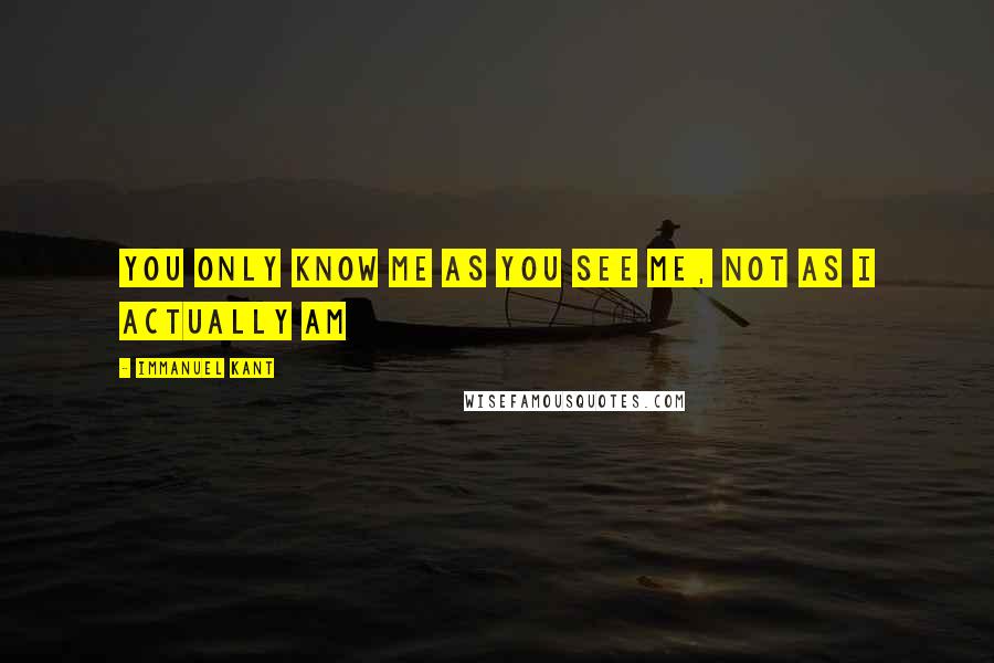 Immanuel Kant Quotes: You only know me as you see me, not as I actually am