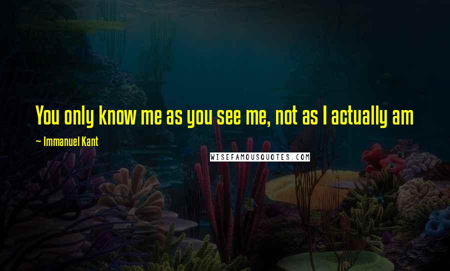 Immanuel Kant Quotes: You only know me as you see me, not as I actually am