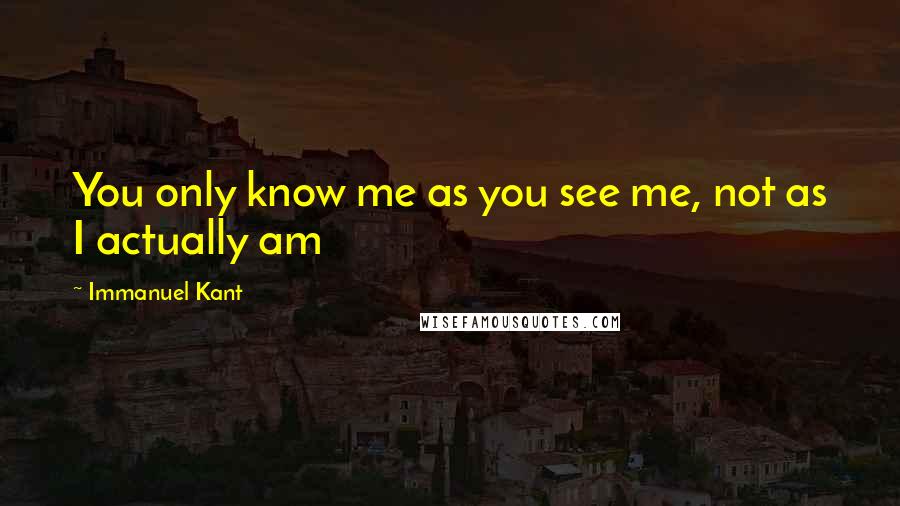 Immanuel Kant Quotes: You only know me as you see me, not as I actually am