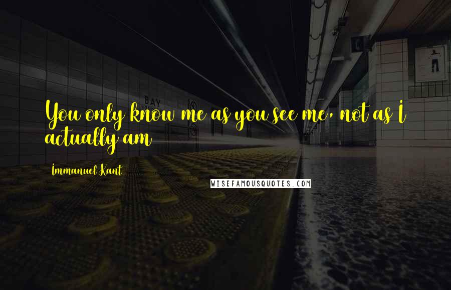 Immanuel Kant Quotes: You only know me as you see me, not as I actually am