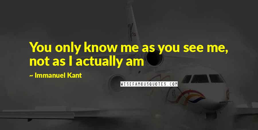 Immanuel Kant Quotes: You only know me as you see me, not as I actually am