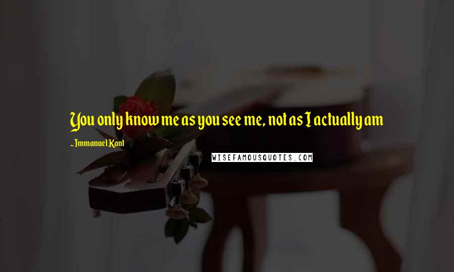 Immanuel Kant Quotes: You only know me as you see me, not as I actually am
