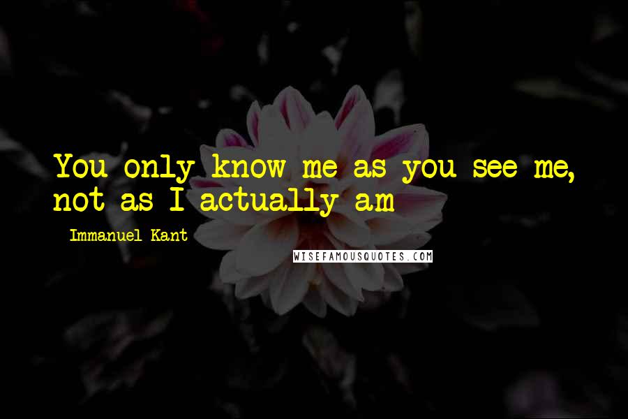 Immanuel Kant Quotes: You only know me as you see me, not as I actually am