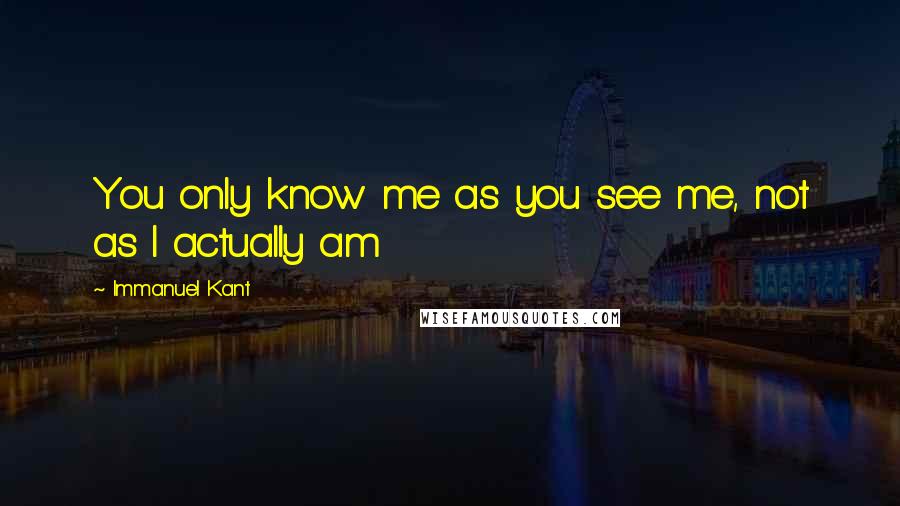 Immanuel Kant Quotes: You only know me as you see me, not as I actually am