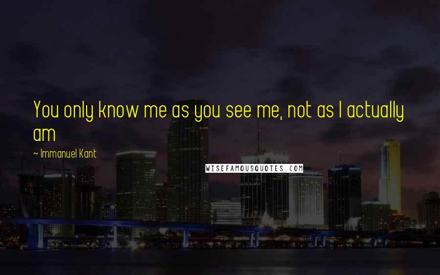 Immanuel Kant Quotes: You only know me as you see me, not as I actually am
