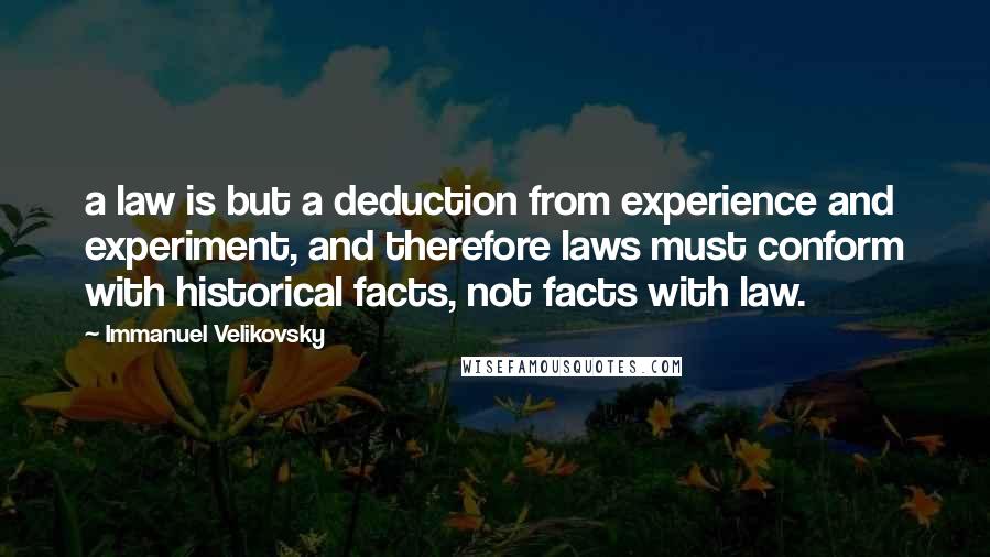 Immanuel Velikovsky Quotes: a law is but a deduction from experience and experiment, and therefore laws must conform with historical facts, not facts with law.