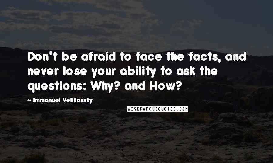 Immanuel Velikovsky Quotes: Don't be afraid to face the facts, and never lose your ability to ask the questions: Why? and How?