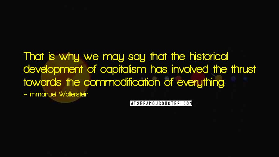 Immanuel Wallerstein Quotes: That is why we may say that the historical development of capitalism has involved the thrust towards the commodification of everything.