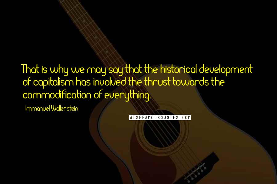 Immanuel Wallerstein Quotes: That is why we may say that the historical development of capitalism has involved the thrust towards the commodification of everything.