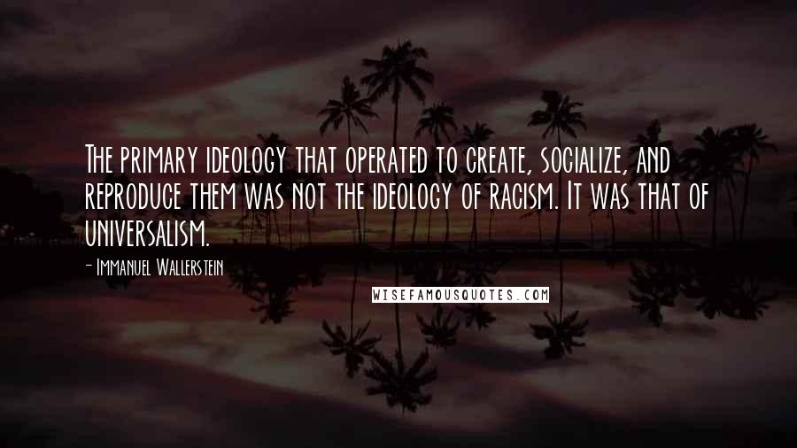 Immanuel Wallerstein Quotes: The primary ideology that operated to create, socialize, and reproduce them was not the ideology of racism. It was that of universalism.