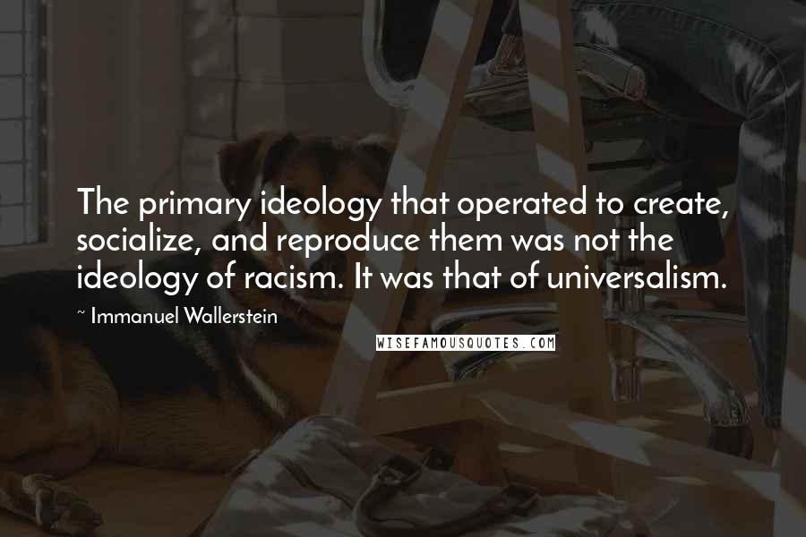 Immanuel Wallerstein Quotes: The primary ideology that operated to create, socialize, and reproduce them was not the ideology of racism. It was that of universalism.