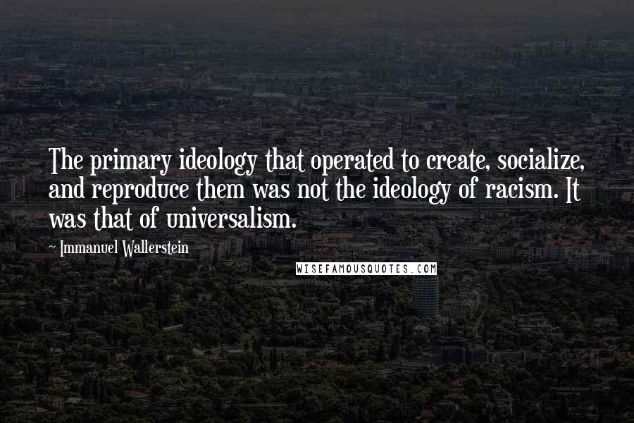Immanuel Wallerstein Quotes: The primary ideology that operated to create, socialize, and reproduce them was not the ideology of racism. It was that of universalism.