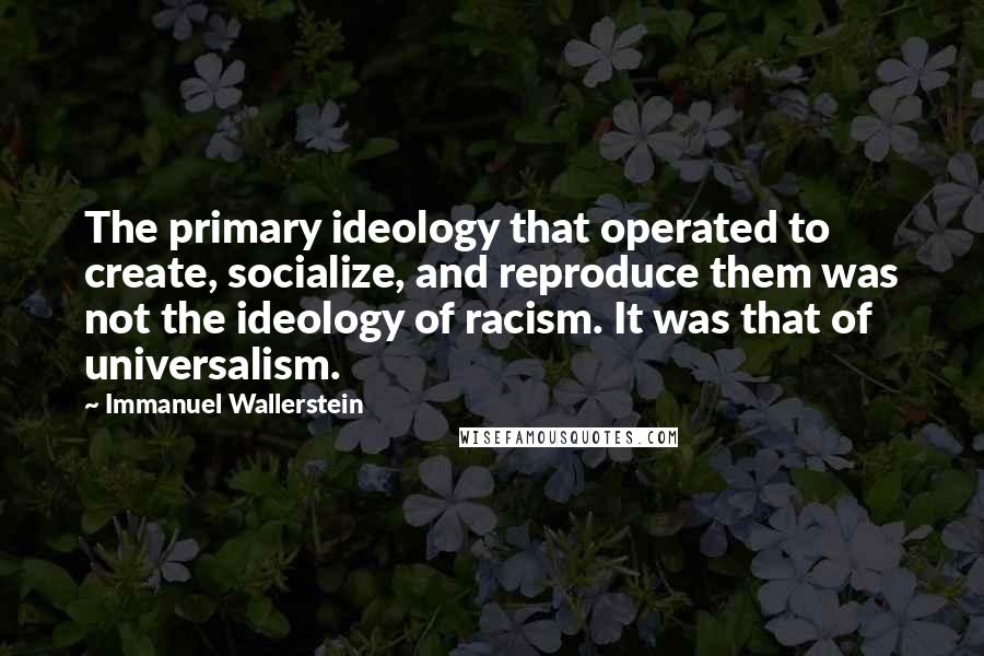 Immanuel Wallerstein Quotes: The primary ideology that operated to create, socialize, and reproduce them was not the ideology of racism. It was that of universalism.