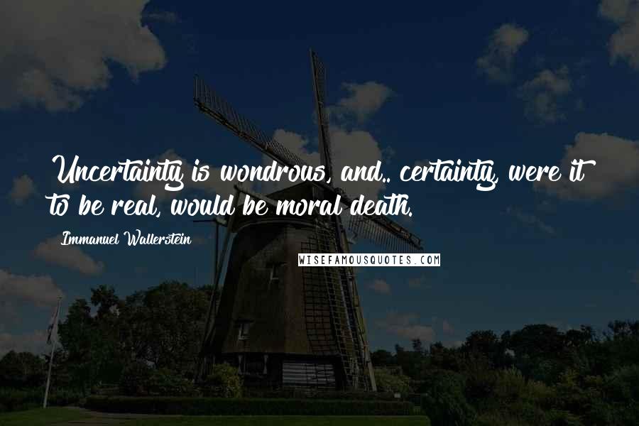 Immanuel Wallerstein Quotes: Uncertainty is wondrous, and.. certainty, were it to be real, would be moral death.