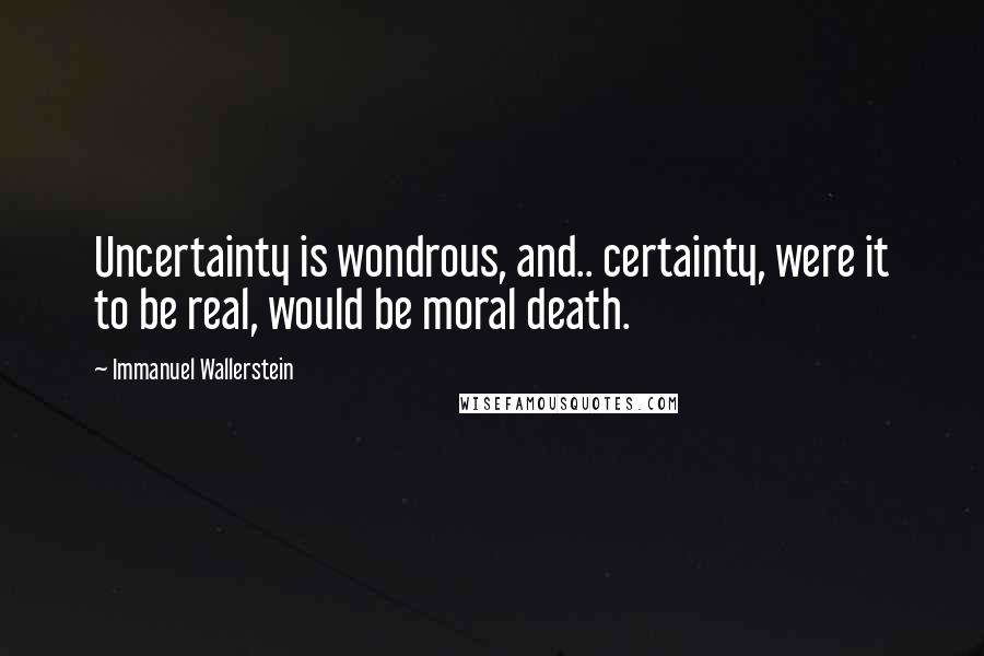 Immanuel Wallerstein Quotes: Uncertainty is wondrous, and.. certainty, were it to be real, would be moral death.