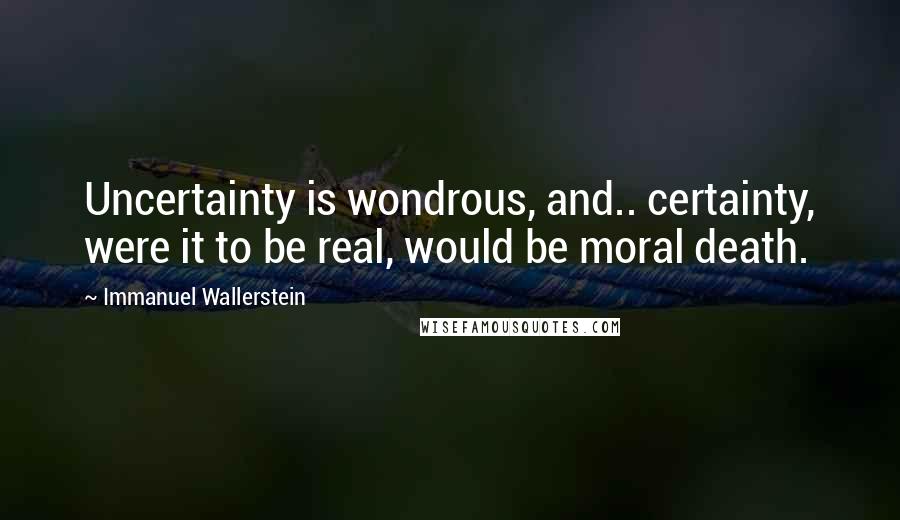 Immanuel Wallerstein Quotes: Uncertainty is wondrous, and.. certainty, were it to be real, would be moral death.