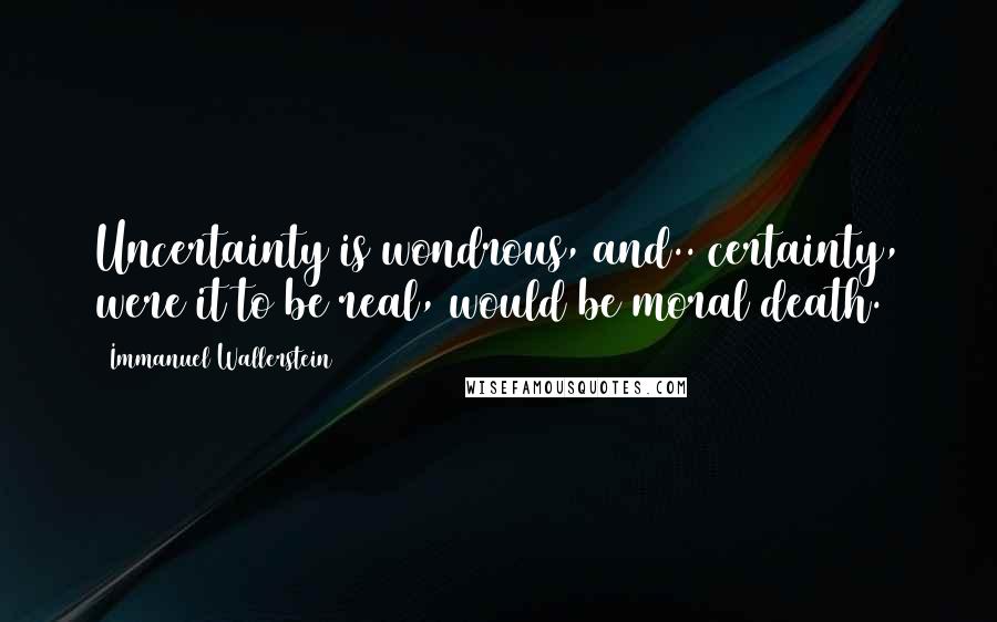 Immanuel Wallerstein Quotes: Uncertainty is wondrous, and.. certainty, were it to be real, would be moral death.