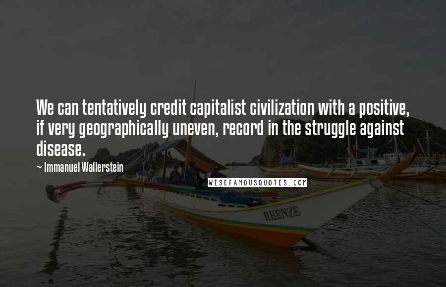 Immanuel Wallerstein Quotes: We can tentatively credit capitalist civilization with a positive, if very geographically uneven, record in the struggle against disease.