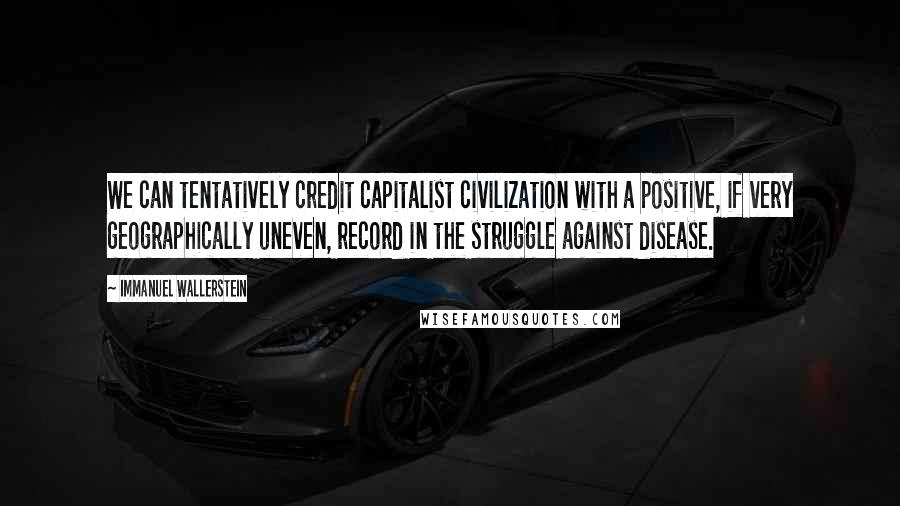 Immanuel Wallerstein Quotes: We can tentatively credit capitalist civilization with a positive, if very geographically uneven, record in the struggle against disease.