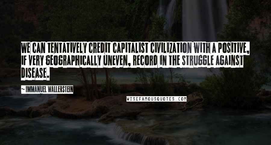 Immanuel Wallerstein Quotes: We can tentatively credit capitalist civilization with a positive, if very geographically uneven, record in the struggle against disease.