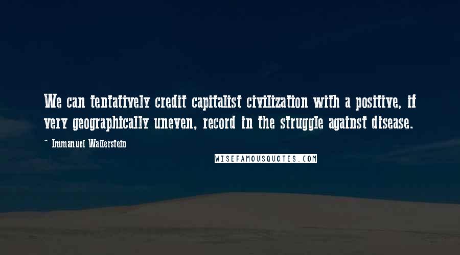 Immanuel Wallerstein Quotes: We can tentatively credit capitalist civilization with a positive, if very geographically uneven, record in the struggle against disease.