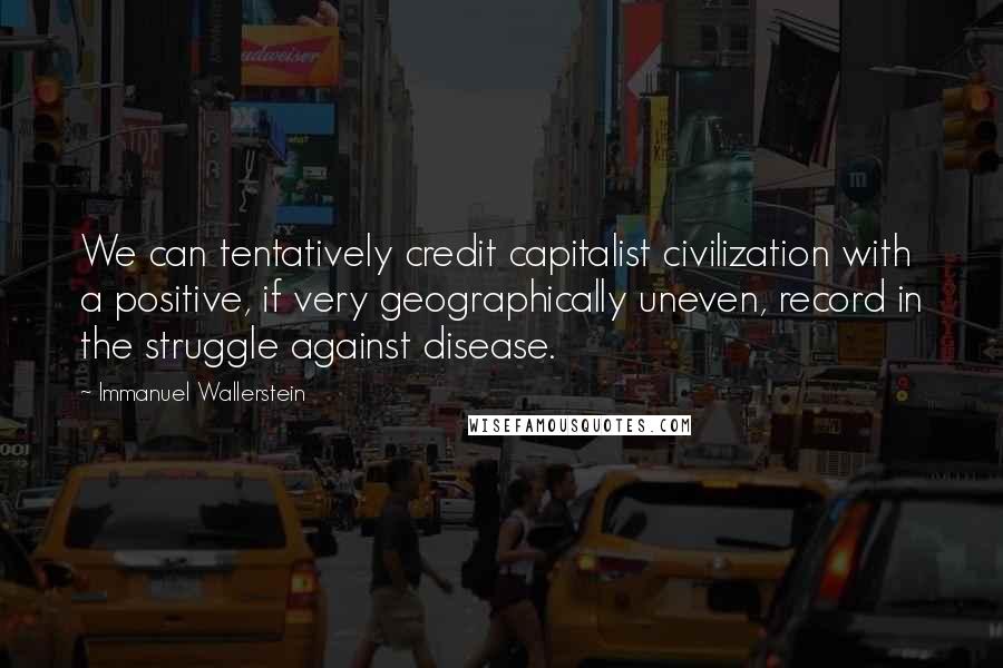 Immanuel Wallerstein Quotes: We can tentatively credit capitalist civilization with a positive, if very geographically uneven, record in the struggle against disease.