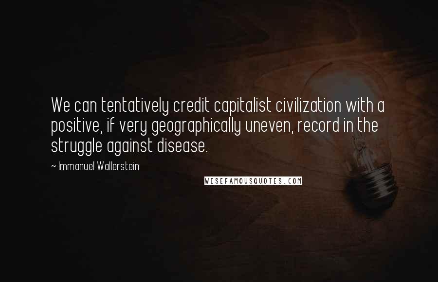 Immanuel Wallerstein Quotes: We can tentatively credit capitalist civilization with a positive, if very geographically uneven, record in the struggle against disease.