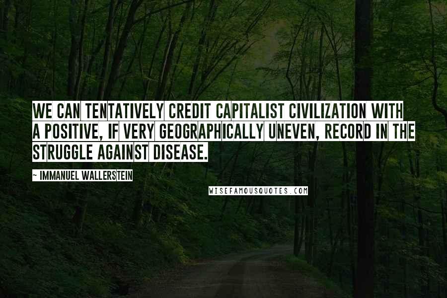 Immanuel Wallerstein Quotes: We can tentatively credit capitalist civilization with a positive, if very geographically uneven, record in the struggle against disease.