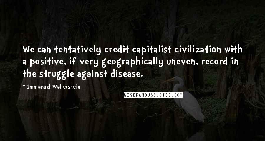 Immanuel Wallerstein Quotes: We can tentatively credit capitalist civilization with a positive, if very geographically uneven, record in the struggle against disease.