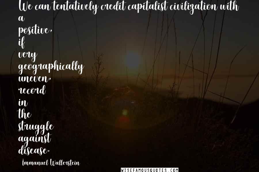 Immanuel Wallerstein Quotes: We can tentatively credit capitalist civilization with a positive, if very geographically uneven, record in the struggle against disease.