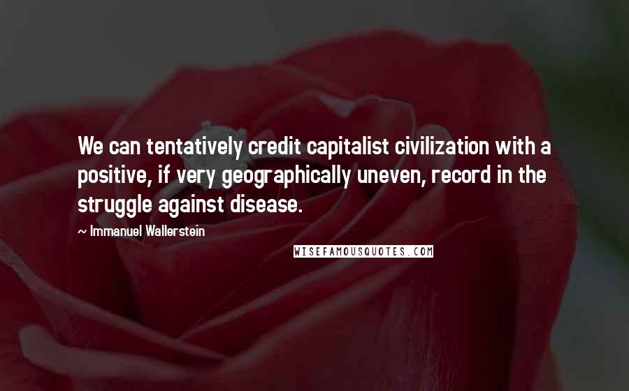 Immanuel Wallerstein Quotes: We can tentatively credit capitalist civilization with a positive, if very geographically uneven, record in the struggle against disease.