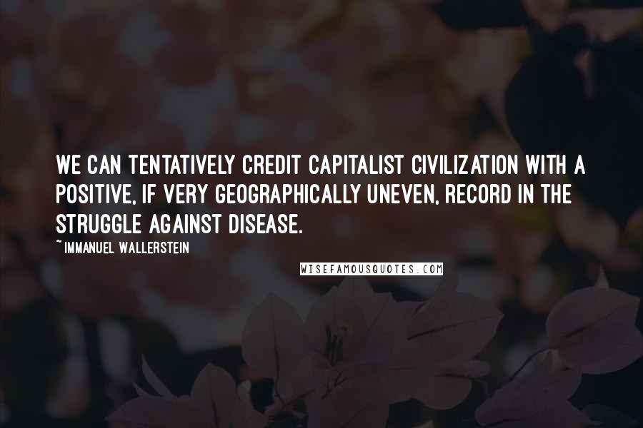 Immanuel Wallerstein Quotes: We can tentatively credit capitalist civilization with a positive, if very geographically uneven, record in the struggle against disease.