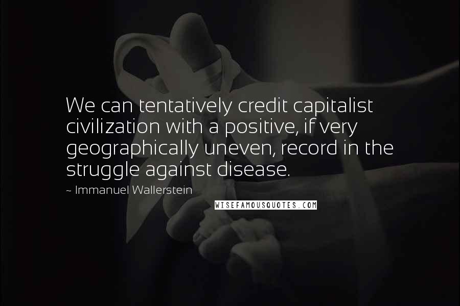 Immanuel Wallerstein Quotes: We can tentatively credit capitalist civilization with a positive, if very geographically uneven, record in the struggle against disease.