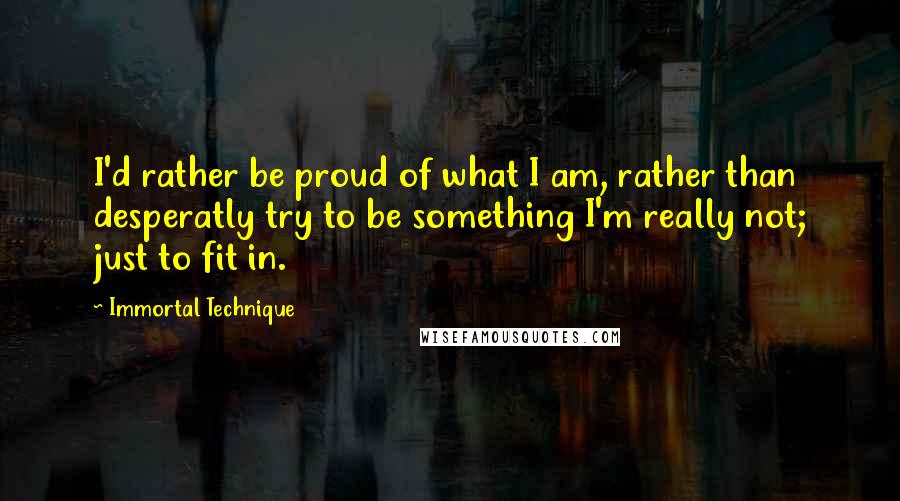 Immortal Technique Quotes: I'd rather be proud of what I am, rather than desperatly try to be something I'm really not; just to fit in.