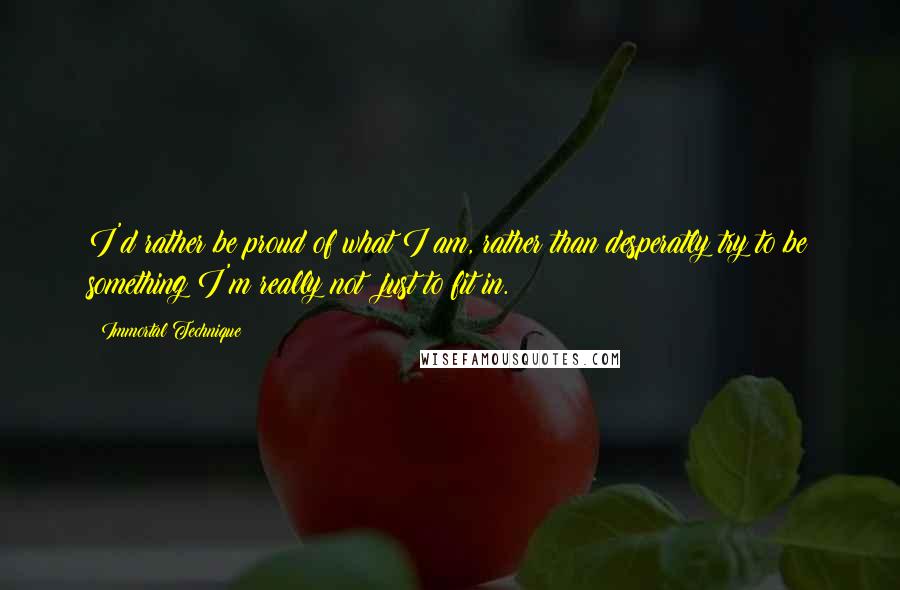 Immortal Technique Quotes: I'd rather be proud of what I am, rather than desperatly try to be something I'm really not; just to fit in.