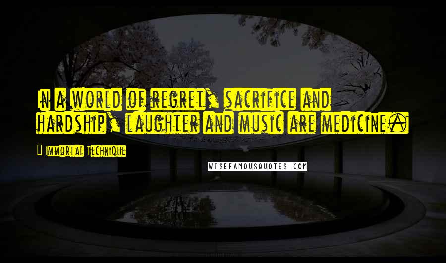 Immortal Technique Quotes: In a world of regret, sacrifice and hardship, laughter and music are medicine.