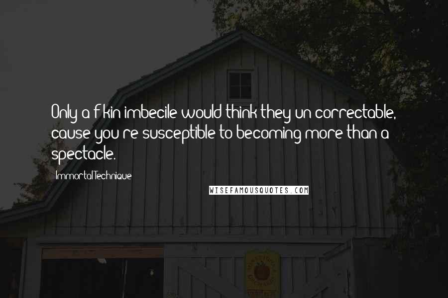 Immortal Technique Quotes: Only a f-kin imbecile would think they un-correctable, cause you're susceptible to becoming more than a spectacle.