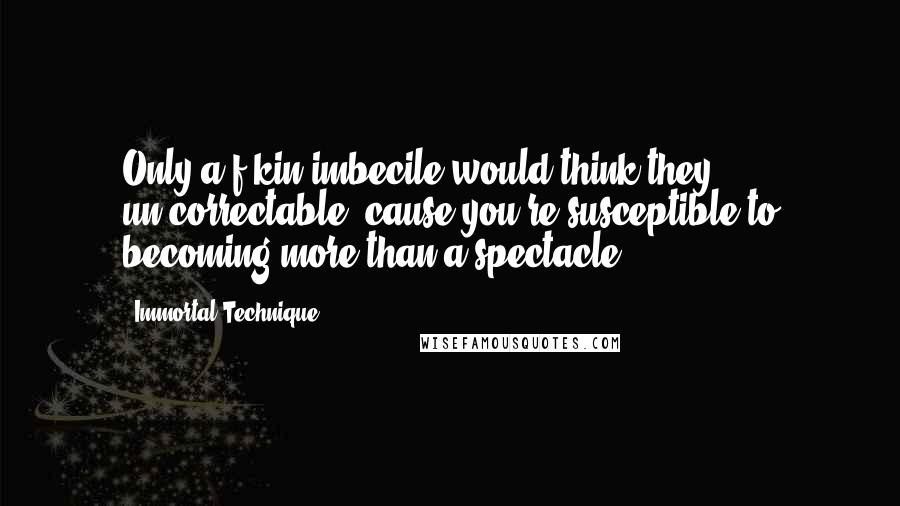 Immortal Technique Quotes: Only a f-kin imbecile would think they un-correctable, cause you're susceptible to becoming more than a spectacle.