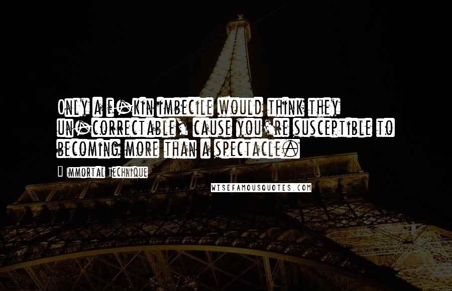 Immortal Technique Quotes: Only a f-kin imbecile would think they un-correctable, cause you're susceptible to becoming more than a spectacle.