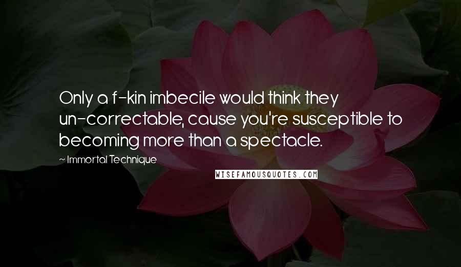 Immortal Technique Quotes: Only a f-kin imbecile would think they un-correctable, cause you're susceptible to becoming more than a spectacle.