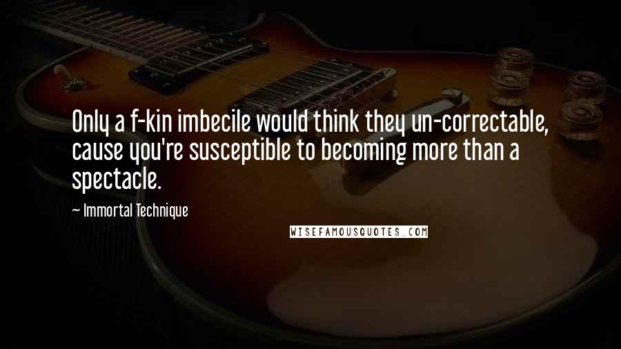 Immortal Technique Quotes: Only a f-kin imbecile would think they un-correctable, cause you're susceptible to becoming more than a spectacle.