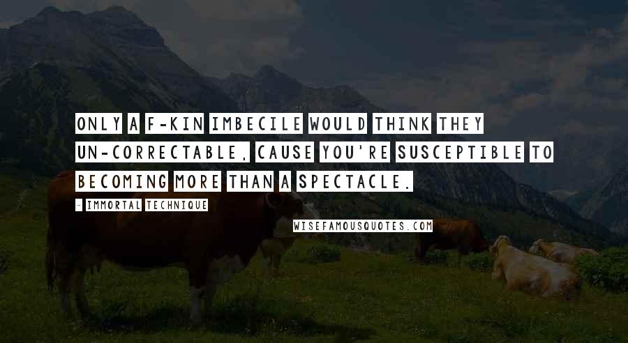 Immortal Technique Quotes: Only a f-kin imbecile would think they un-correctable, cause you're susceptible to becoming more than a spectacle.