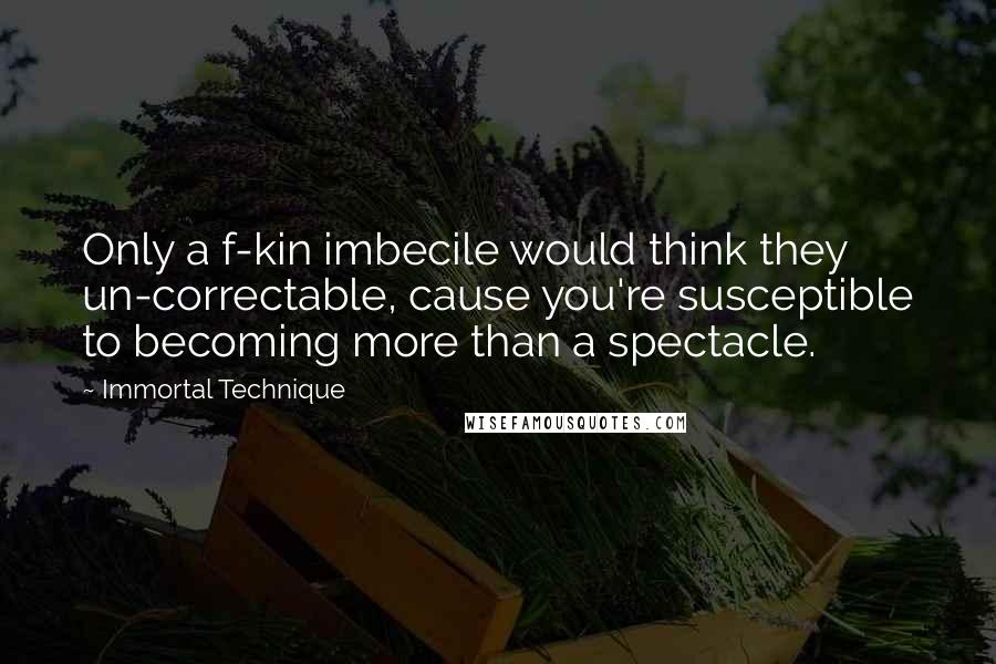 Immortal Technique Quotes: Only a f-kin imbecile would think they un-correctable, cause you're susceptible to becoming more than a spectacle.