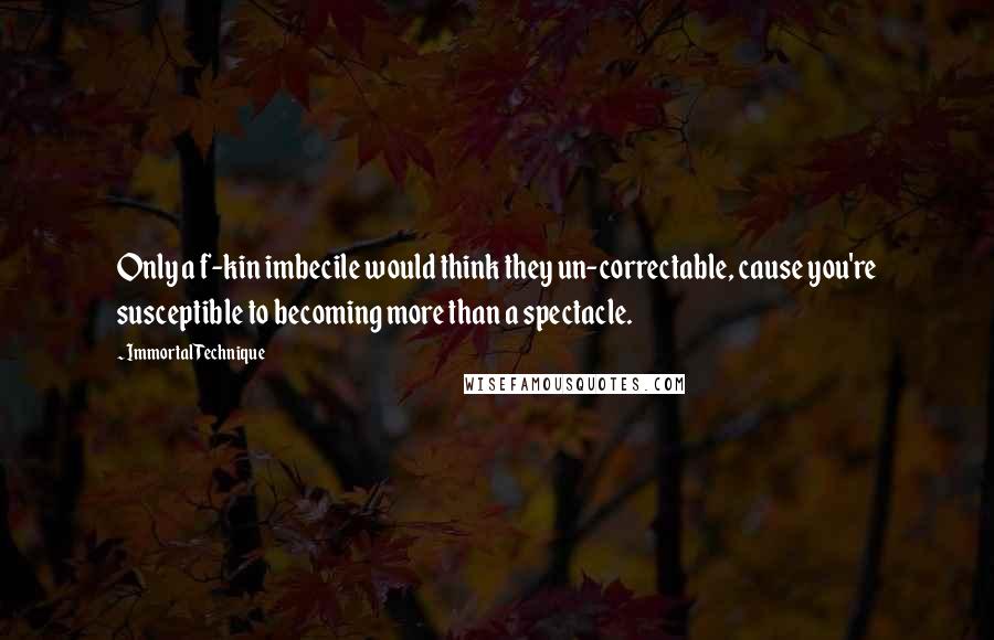 Immortal Technique Quotes: Only a f-kin imbecile would think they un-correctable, cause you're susceptible to becoming more than a spectacle.