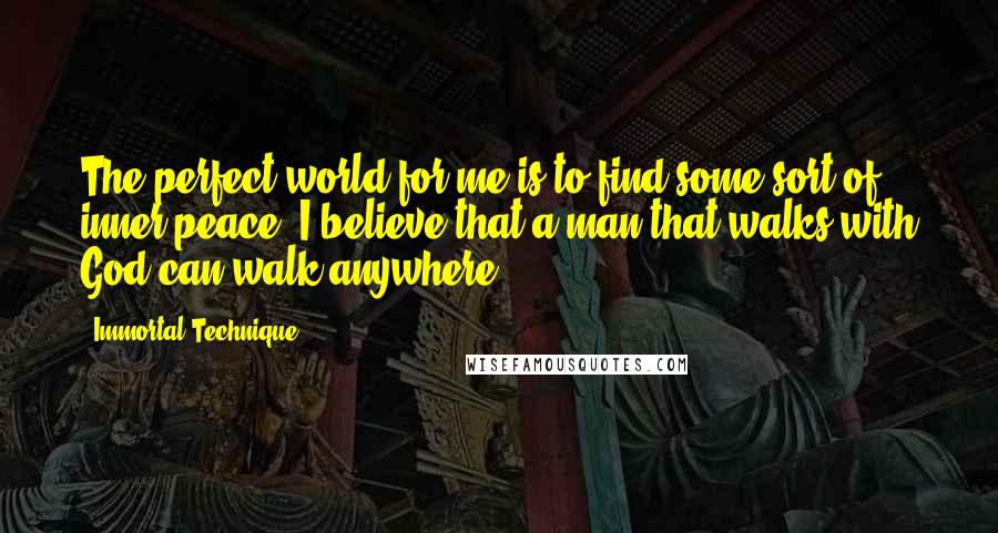 Immortal Technique Quotes: The perfect world for me is to find some sort of inner peace. I believe that a man that walks with God can walk anywhere.