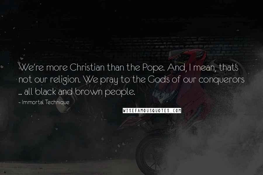 Immortal Technique Quotes: We're more Christian than the Pope. And, I mean, that's not our religion. We pray to the Gods of our conquerors ... all black and brown people.