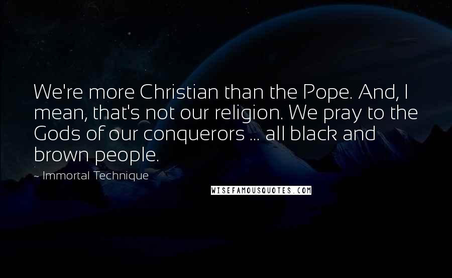 Immortal Technique Quotes: We're more Christian than the Pope. And, I mean, that's not our religion. We pray to the Gods of our conquerors ... all black and brown people.