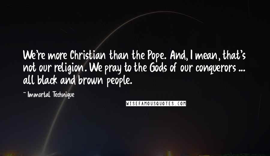 Immortal Technique Quotes: We're more Christian than the Pope. And, I mean, that's not our religion. We pray to the Gods of our conquerors ... all black and brown people.