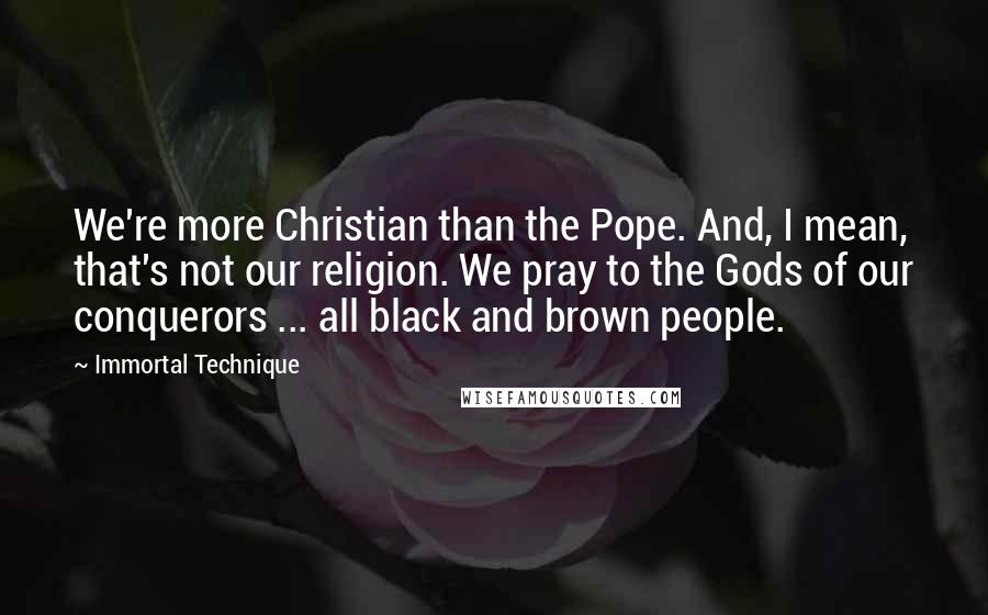 Immortal Technique Quotes: We're more Christian than the Pope. And, I mean, that's not our religion. We pray to the Gods of our conquerors ... all black and brown people.